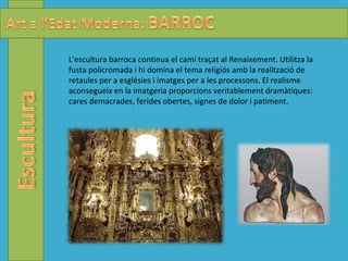 L'escultura barroca continua el camí traçat al Renaixement. Utilitza la fusta policromada i hi domina el tema religiós amb la realització de retaules per a esglésies i imatges per a les processons. El realisme aconsegueix en la imatgeria proporcions veritablement dramàtiques: cares demacrades, ferides obertes, signes de dolor i patiment.  