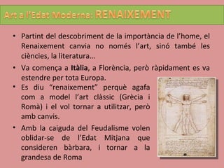 Partint del descobriment de la importància de l’home, el Renaixement canvia no només l’art, sinó també les ciències, la literatura… Va comença a  Itàlia , a Florència, però ràpidament es va estendre per tota Europa. Es diu “renaixement” perquè agafa com a model l’art clàssic (Grècia i Romà) i el vol tornar a utilitzar, però amb canvis. Amb la caiguda del Feudalisme volen oblidar-se de l’Edat Mitjana que consideren bàrbara, i tornar a la grandesa de Roma 