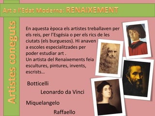 Miquelangelo Raffaello Botticelli Leonardo da Vinci En aquesta època els artistes treballaven per els reis, per l’Esgésia o per els rics de les ciutats (els burguesos). Hi anaven  a escoles especialitzades per poder estudiar art . Un artista del Renaixements feia escultures, pintures, invents,  escrists… 