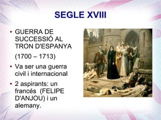 SEGLE XVIII
●   GUERRA DE
    SUCCESSIÓ AL
    TRON D'ESPANYA
    (1700 – 1713)
●   Va ser una guerra
    civil i internacional
●   2 aspirants: un
    francés (FELIPE
    D'ANJOU) i un
    alemany.
 
