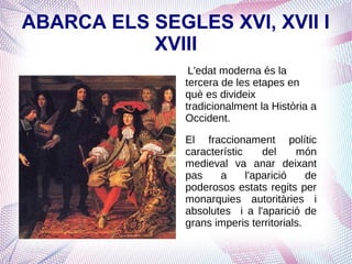 ABARCA ELS SEGLES XVI, XVII I
           XVIII
                L'edat moderna és la
               tercera de les etapes en
               què es divideix
               tradicionalment la Història a
               Occident.

               El fraccionament polític
               característic     del    món
               medieval va anar deixant
               pas    a      l'aparició    de
               poderosos estats regits per
               monarquies autoritàries i
               absolutes i a l'aparició de
               grans imperis territorials.
 