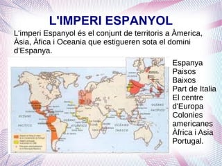L'IMPERI ESPANYOL
L'imperi Espanyol és el conjunt de territoris a Àmerica,
Àsia, Àfica i Oceania que estigueren sota el domini
d'Espanya.
                                               Espanya
                                               Paisos
                                               Baixos
                                               Part de Italia
                                               El centre
                                               d'Europa
                                               Colonies
                                               americanes
                                               Àfrica i Asia
                                               Portugal.
 