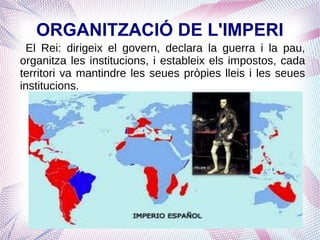 ORGANITZACIÓ DE L'IMPERI
 El Rei: dirigeix el govern, declara la guerra i la pau,
organitza les institucions, i estableix els impostos, cada
territori va mantindre les seues pròpies lleis i les seues
institucions.
 