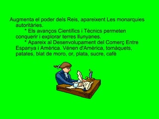 Augmenta el poder dels Reis, apareixent Les monarquies
autoritàries.
* Els avanços Científics i Tècnics permeten
conquerir i explorar terres llunyanes.
* Apareix al Desenvolupament del Comerç Entre
Espanya i Amèrica. Vénen d'Amèrica, tomàquets,
patates, blat de moro, or, plata, sucre, cafè
 