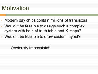 Motivation
• Modern day chips contain millions of transistors.
• Would it be feasible to design such a complex
system with help of truth table and K-maps?
• Would it be feasible to draw custom layout?
Obviously Impossible!!
 