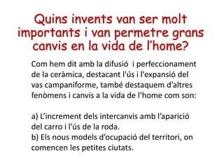 Quins invents van ser molt
importants i van permetre grans
canvis en la vida de l’home?
Com hem dit amb la difusió i perfeccionament
de la ceràmica, destacant l'ús i l'expansió del
vas campaniforme, també destaquem d’altres
fenòmens i canvis a la vida de l’home com son:
a) L’increment dels intercanvis amb l’aparició
del carro i l'ús de la roda.
b) Els nous models d’ocupació del territori, on
comencen les petites ciutats.
 