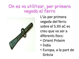 On es va utilitzar, per primera
vegada el ferro
L'ús per primera
vegada del ferro
sobre el S.XII aC es
creu que va ser a
diferents llocs:
• Orient Pròxim
• Índia
• Europa, a la part de
Grècia
 