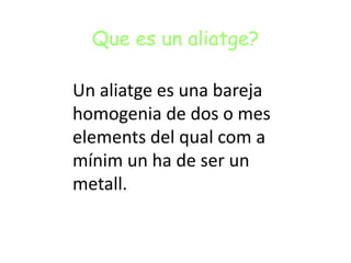 Que es un aliatge?
Un aliatge es una bareja
homogenia de dos o mes
elements del qual com a
mínim un ha de ser un
metall.
 