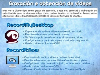 Gravación e obtención de vídeos
Imos ver o último tipo, como gravar do escritorio, o que nos permitirá a elaboración de
videotitoriais para os alumnos sobre como realizar tarefas no ordenador. Temos varias
alternativas libres, dispoñibles por exemplo no Centro de Software de Ubuntu...



    RecordMyDesktop
                  » Capturador de audio e vídeo a partires do escritorio
                  » Permite seleccionar unha ventá ou área
                  » Se falamos polo micrófono xa se almacena no vídeo
                  » Configúranse os parámetros para a calidade da gravación
                  » Garda o vídeo en formato OGV


   RecordItNow
                  » Capturador de audio e vídeo a partires do escritorio
                  » Permite seleccionar unha ventá/área/escritorio completo
                  » Configúranse máis parámetros (rato, teclado, zoom, atallos, ...)
                  » Garda o vídeo en formato OGV
                  » Da a opción de subir directamente a Youtube ou Blip.tv
 