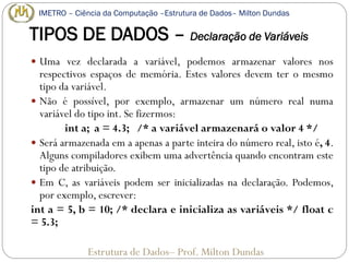 TIPOS DE DADOS – Declaração de Variáveis
 Uma vez declarada a variável, podemos armazenar valores nos
respectivos espaços de memória. Estes valores devem ter o mesmo
tipo da variável.
 Não é possível, por exemplo, armazenar um número real numa
variável do tipo int. Se fizermos:
int a; a = 4.3; /* a variável armazenará o valor 4 */
 Será armazenada em a apenas a parte inteira do número real, isto é, 4.
Alguns compiladores exibem uma advertência quando encontram este
tipo de atribuição.
 Em C, as variáveis podem ser inicializadas na declaração. Podemos,
por exemplo, escrever:
int a = 5, b = 10; /* declara e inicializa as variáveis */ float c
= 5.3;
Estrutura de Dados– Prof. Milton Dundas
IMETRO – Ciência da Computação –Estrutura de Dados– Milton Dundas
 