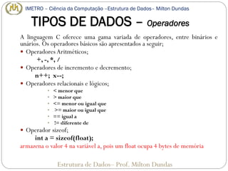TIPOS DE DADOS – Operadores
A linguagem C oferece uma gama variada de operadores, entre binários e
unários. Os operadores básicos são apresentados a seguir;
 Operadores Aritméticos;
+, -, *, /
 Operadores de incremento e decremento;
n++; x--;
 Operadores relacionais e lógicos;
• < menor que
• > maior que
• <= menor ou igual que
• >= maior ou igual que
• == igual a
• != diferente de
 Operador sizeof;
int a = sizeof(float);
armazena o valor 4 na variável a, pois um float ocupa 4 bytes de memória
Estrutura de Dados– Prof. Milton Dundas
IMETRO – Ciência da Computação –Estrutura de Dados– Milton Dundas
 