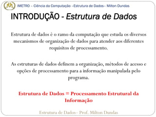 INTRODUÇÃO - Estrutura de Dados
Estrutura de dados é o ramo da computação que estuda os diversos
mecanismos de organização de dados para atender aos diferentes
requisitos de processamento.
As estruturas de dados definem a organização, métodos de acesso e
opções de processamento para a informação manipulada pelo
programa.
Estrutura de Dados = Processamento Estrutural da
Informação
Estrutura de Dados– Prof. Milton Dundas
IMETRO – Ciência da Computação –Estrutura de Dados– Milton Dundas
 