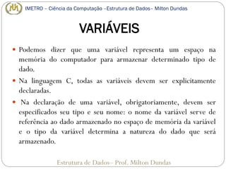 VARIÁVEIS
 Podemos dizer que uma variável representa um espaço na
memória do computador para armazenar determinado tipo de
dado.
 Na linguagem C, todas as variáveis devem ser explicitamente
declaradas.
 Na declaração de uma variável, obrigatoriamente, devem ser
especificados seu tipo e seu nome: o nome da variável serve de
referência ao dado armazenado no espaço de memória da variável
e o tipo da variável determina a natureza do dado que será
armazenado.
Estrutura de Dados– Prof. Milton Dundas
IMETRO – Ciência da Computação –Estrutura de Dados– Milton Dundas
 