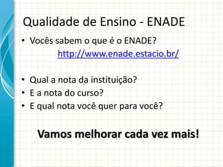 Qualidade de Ensino - ENADE
• Vocês sabem o que é o ENADE?
http://www.enade.estacio.br/
• Qual a nota da instituição?
• E a nota do curso?
• E qual nota você quer para você?
Vamos melhorar cada vez mais!
 