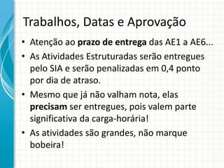 Trabalhos, Datas e Aprovação
• Atenção ao prazo de entrega das AE1 a AE6...
• As Atividades Estruturadas serão entregues
pelo SIA e serão penalizadas em 0,4 ponto
por dia de atraso.
• Mesmo que já não valham nota, elas
precisam ser entregues, pois valem parte
significativa da carga-horária!
• As atividades são grandes, não marque
bobeira!
 