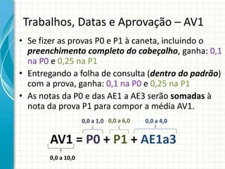 Trabalhos, Datas e Aprovação – AV1
• Se fizer as provas P0 e P1 à caneta, incluindo o
preenchimento completo do cabeçalho, ganha: 0,1
na P0 e 0,25 na P1
• Entregando a folha de consulta (dentro do padrão)
com a prova, ganha: 0,1 na P0 e 0,25 na P1
• As notas da P0 e das AE1 a AE3 serão somadas à
nota da prova P1 para compor a média AV1.
AV1 = P0 + P1 + AE1a3
0,0 a 6,0 0,0 a 4,0
0,0 a 10,0
0,0 a 1,0
 
