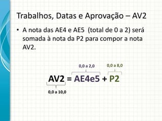Trabalhos, Datas e Aprovação – AV2
• A nota das AE4 e AE5 (total de 0 a 2) será
somada à nota da P2 para compor a nota
AV2.
AV2 = AE4e5 + P2
0,0 a 8,0
0,0 a 10,0
0,0 a 2,0
 
