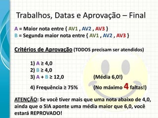 Trabalhos, Datas e Aprovação – Final
A = Maior nota entre { AV1 , AV2 , AV3 }
B = Segunda maior nota entre { AV1 , AV2 , AV3 }
Critérios de Aprovação (TODOS precisam ser atendidos)
1) A ≥ 4,0
2) B ≥ 4,0
3) A + B ≥ 12,0 (Média 6,0!)
4) Frequência ≥ 75% (No máximo 4faltas!)
ATENÇÃO: Se você tiver mais que uma nota abaixo de 4,0,
ainda que o SIA aponte uma média maior que 6,0, você
estará REPROVADO!
 