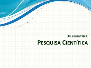 UM PARÊNTESES:
PESQUISA CIENTÍFICA
 