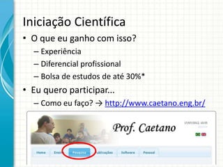 Iniciação Científica
• O que eu ganho com isso?
– Experiência
– Diferencial profissional
– Bolsa de estudos de até 30%*
• Eu quero participar...
– Como eu faço? → http://www.caetano.eng.br/
 