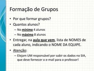 Formação de Grupos
• Por que formar grupos?
• Quantos alunos?
– No mínimo 4 alunos
– No máximo 8 alunos
• Entregar, na aula que vem, lista de NOMES de
cada aluno, indicando o NOME DA EQUIPE.
• Atenção:
– Elejam UM responsável por subir os dados no SIA,
que deve fornecer o e-mail para o professor!
 