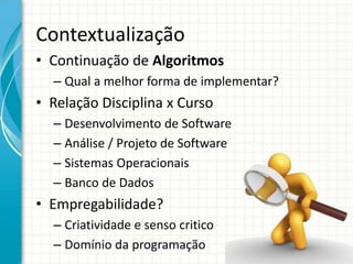 Contextualização
• Continuação de Algoritmos
– Qual a melhor forma de implementar?
• Relação Disciplina x Curso
– Desenvolvimento de Software
– Análise / Projeto de Software
– Sistemas Operacionais
– Banco de Dados
• Empregabilidade?
– Criatividade e senso critico
– Domínio da programação
 