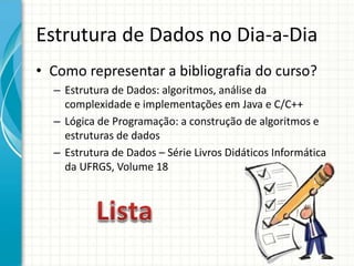 Estrutura de Dados no Dia-a-Dia
• Como representar a bibliografia do curso?
– Estrutura de Dados: algoritmos, análise da
complexidade e implementações em Java e C/C++
– Lógica de Programação: a construção de algoritmos e
estruturas de dados
– Estrutura de Dados – Série Livros Didáticos Informática
da UFRGS, Volume 18
 