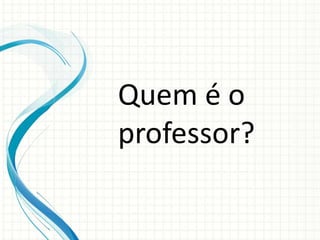 Quem é o
professor?
 