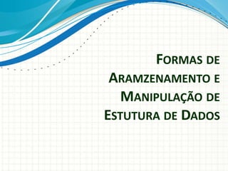 FORMAS DE
ARAMZENAMENTO E
MANIPULAÇÃO DE
ESTUTURA DE DADOS
 