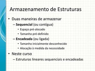Armazenamento de Estruturas
• Duas maneiras de armazenar
– Sequencial (ou contígua)
• Espaço pré-alocado
• Tamanho pré-definido
– Encadeada (ou ligada)
• Tamanho inicialmente desconhecido
• Alocação à medida da necessidade
• Neste curso
– Estruturas lineares sequenciais e encadeadas
 