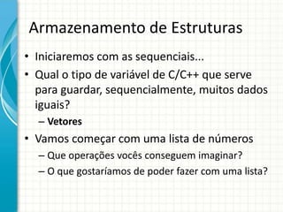 Armazenamento de Estruturas
• Iniciaremos com as sequenciais...
• Qual o tipo de variável de C/C++ que serve
para guardar, sequencialmente, muitos dados
iguais?
– Vetores
• Vamos começar com uma lista de números
– Que operações vocês conseguem imaginar?
– O que gostaríamos de poder fazer com uma lista?
 