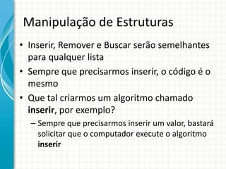 Manipulação de Estruturas
• Inserir, Remover e Buscar serão semelhantes
para qualquer lista
• Sempre que precisarmos inserir, o código é o
mesmo
• Que tal criarmos um algoritmo chamado
inserir, por exemplo?
– Sempre que precisarmos inserir um valor, bastará
solicitar que o computador execute o algoritmo
inserir
 