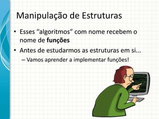 Manipulação de Estruturas
• Esses “algoritmos” com nome recebem o
nome de funções
• Antes de estudarmos as estruturas em si...
– Vamos aprender a implementar funções!
 