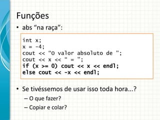 Funções
• abs “na raça”:
• Se tivéssemos de usar isso toda hora...?
– O que fazer?
– Copiar e colar?
int x;
x = -4;
cout << “O valor absoluto de ”;
cout << x << “ = ”;
if (x >= 0) cout << x << endl;
else cout << -x << endl;
 