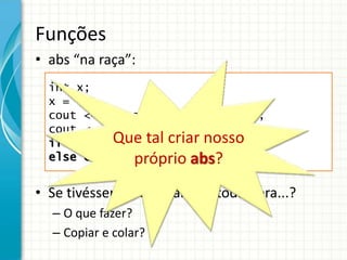 Funções
• abs “na raça”:
• Se tivéssemos de usar isso toda hora...?
– O que fazer?
– Copiar e colar?
int x;
x = -4;
cout << “O valor absoluto de ”;
cout << x << “ = ”;
if (x >= 0) cout << x << endl;
else cout << -x << endl;
Que tal criar nosso
próprio abs?
 