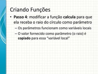 Criando Funções
• Passo 4: modificar a função calcula para que
ela receba o raio do círculo como parâmetro
– Os parâmetros funcionam como variáveis locais
– O valor fornecido como parâmetro (o raio) é
copiado para essa “variável local”
 