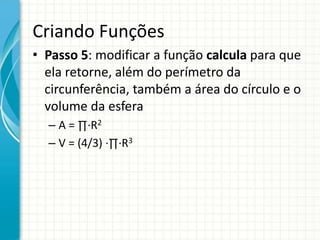 Criando Funções
• Passo 5: modificar a função calcula para que
ela retorne, além do perímetro da
circunferência, também a área do círculo e o
volume da esfera
– A = ∏∙R2
– V = (4/3) ∙∏∙R3
 