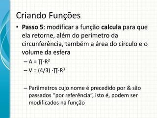 Criando Funções
• Passo 5: modificar a função calcula para que
ela retorne, além do perímetro da
circunferência, também a área do círculo e o
volume da esfera
– A = ∏∙R2
– V = (4/3) ∙∏∙R3
– Parâmetros cujo nome é precedido por & são
passados “por referência”, isto é, podem ser
modificados na função
 