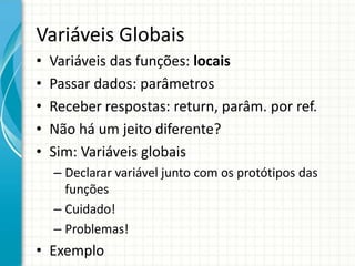 Variáveis Globais
• Variáveis das funções: locais
• Passar dados: parâmetros
• Receber respostas: return, parâm. por ref.
• Não há um jeito diferente?
• Sim: Variáveis globais
– Declarar variável junto com os protótipos das
funções
– Cuidado!
– Problemas!
• Exemplo
 