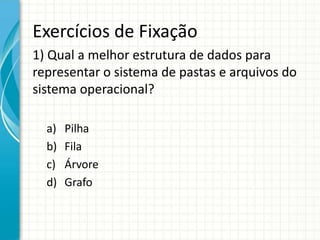 Exercícios de Fixação
1) Qual a melhor estrutura de dados para
representar o sistema de pastas e arquivos do
sistema operacional?
a) Pilha
b) Fila
c) Árvore
d) Grafo
 