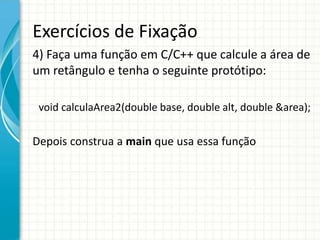 Exercícios de Fixação
4) Faça uma função em C/C++ que calcule a área de
um retângulo e tenha o seguinte protótipo:
void calculaArea2(double base, double alt, double &area);
Depois construa a main que usa essa função
 