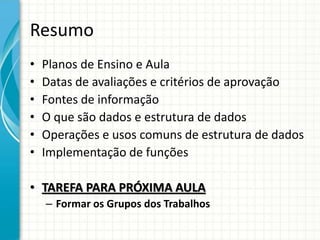 Resumo
• Planos de Ensino e Aula
• Datas de avaliações e critérios de aprovação
• Fontes de informação
• O que são dados e estrutura de dados
• Operações e usos comuns de estrutura de dados
• Implementação de funções
• TAREFA PARA PRÓXIMA AULA
– Formar os Grupos dos Trabalhos
 