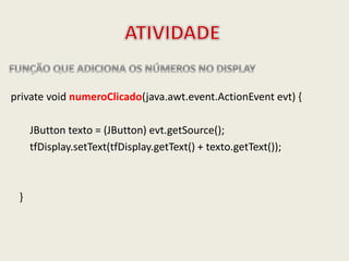 private void numeroClicado(java.awt.event.ActionEvent evt) {
JButton texto = (JButton) evt.getSource();
tfDisplay.setText(tfDisplay.getText() + texto.getText());
}
 