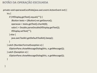 private void operacaoEscolhida(java.awt.event.ActionEvent evt) {
try {
if (!tfDisplay.getText().equals("")) {
JButton texto = (JButton) evt.getSource();
operacao = texto.getText().charAt(0);
valor1 = Double.parseDouble(tfDisplay.getText());
tfDisplay.setText("");
} else {
java.awt.Toolkit.getDefaultToolkit().beep();
}
} catch (NumberFormatException e) {
JOptionPane.showMessageDialog(this, e.getMessage());
} catch (Exception e) {
JOptionPane.showMessageDialog(this, e.getMessage());
}
}
 