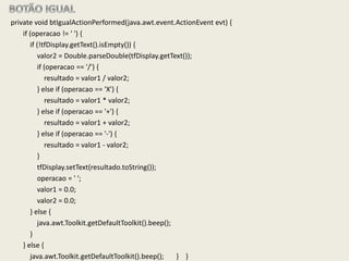 private void btIgualActionPerformed(java.awt.event.ActionEvent evt) {
if (operacao != ' ') {
if (!tfDisplay.getText().isEmpty()) {
valor2 = Double.parseDouble(tfDisplay.getText());
if (operacao == '/') {
resultado = valor1 / valor2;
} else if (operacao == 'X') {
resultado = valor1 * valor2;
} else if (operacao == '+') {
resultado = valor1 + valor2;
} else if (operacao == '-') {
resultado = valor1 - valor2;
}
tfDisplay.setText(resultado.toString());
operacao = ' ';
valor1 = 0.0;
valor2 = 0.0;
} else {
java.awt.Toolkit.getDefaultToolkit().beep();
}
} else {
java.awt.Toolkit.getDefaultToolkit().beep(); } }
 