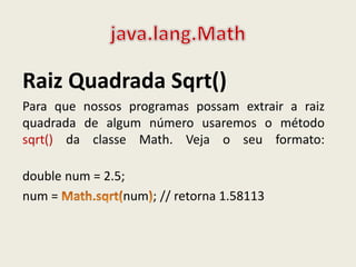 Raiz Quadrada Sqrt()
Para que nossos programas possam extrair a raiz
quadrada de algum número usaremos o método
sqrt() da classe Math. Veja o seu formato:
double num = 2.5;
num = num ; // retorna 1.58113
 