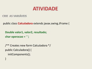 public class Calculadora extends javax.swing.JFrame {
Double valor1, valor2, resultado;
char operacao = ' ';
/** Creates new form Calculadora */
public Calculadora() {
initComponents();
}
 
