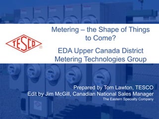 Slide 110/02/2012 Slide 1
Metering – the Shape of Things
to Come?
EDA Upper Canada District
Metering Technologies Group
Prepared by Tom Lawton, TESCO
Edit by Jim McGill, Canadian National Sales Manager
The Eastern Specialty Company
 