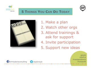 /emilydavisconsulting /AskEmilyD 
@SVPI 
#SVP14 
#nextgendonors 
#nonprofit 
5 THINGS YOU CAN DO TODAY 
1. Make a plan 
2. Watch other orgs 
3. Attend trainings & 
ask for support 
4. Invite participation 
5. Support new ideas 
 
