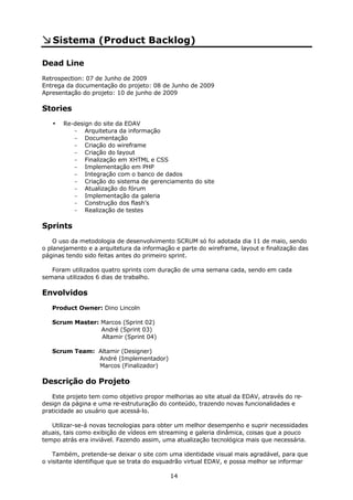 Sistema (Product Backlog)

Dead Line
Retrospection: 07 de Junho de 2009
Entrega da documentação do projeto: 08 de Junho de 2009
Apresentação do projeto: 10 de junho de 2009

Stories
   •   Re-design do site da EDAV
          - Arquitetura da informação
          - Documentação
          - Criação do wireframe
          - Criação do layout
          - Finalização em XHTML e CSS
          - Implementação em PHP
          - Integração com o banco de dados
          - Criação do sistema de gerenciamento do site
          - Atualização do fórum
          - Implementação da galeria
          - Construção dos flash’s
          - Realização de testes

Sprints
    O uso da metodologia de desenvolvimento SCRUM só foi adotada dia 11 de maio, sendo
o planejamento e a arquitetura da informação e parte do wireframe, layout e finalização das
páginas tendo sido feitas antes do primeiro sprint.

   Foram utilizados quatro sprints com duração de uma semana cada, sendo em cada
semana utilizados 6 dias de trabalho.

Envolvidos
   Product Owner: Dino Lincoln

   Scrum Master: Marcos (Sprint 02)
                 André (Sprint 03)
                 Altamir (Sprint 04)

   Scrum Team: Altamir (Designer)
               André (Implementador)
               Marcos (Finalizador)

Descrição do Projeto
   Este projeto tem como objetivo propor melhorias ao site atual da EDAV, através do re-
design da página e uma re-estruturação do conteúdo, trazendo novas funcionalidades e
praticidade ao usuário que acessá-lo.

   Utilizar-se-á novas tecnologias para obter um melhor desempenho e suprir necessidades
atuais, tais como exibição de vídeos em streaming e galeria dinâmica, coisas que a pouco
tempo atrás era inviável. Fazendo assim, uma atualização tecnológica mais que necessária.

    Também, pretende-se deixar o site com uma identidade visual mais agradável, para que
o visitante identifique que se trata do esquadrão virtual EDAV, e possa melhor se informar

                                           14
 